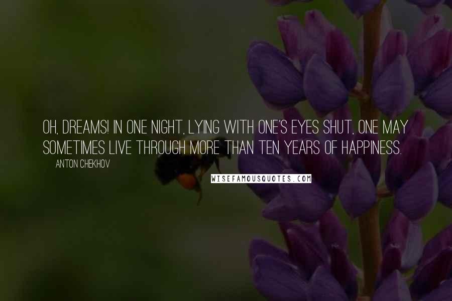 Anton Chekhov Quotes: Oh, dreams! In one night, lying with one's eyes shut, one may sometimes live through more than ten years of happiness.