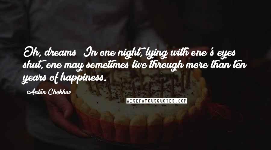 Anton Chekhov Quotes: Oh, dreams! In one night, lying with one's eyes shut, one may sometimes live through more than ten years of happiness.
