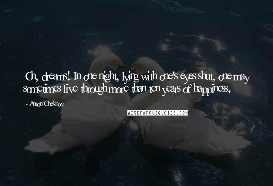 Anton Chekhov Quotes: Oh, dreams! In one night, lying with one's eyes shut, one may sometimes live through more than ten years of happiness.