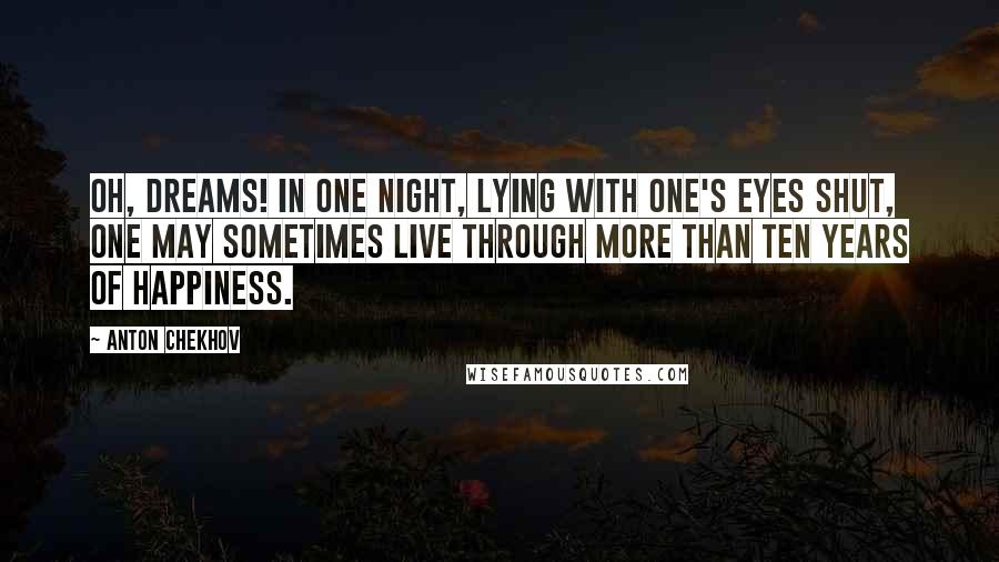 Anton Chekhov Quotes: Oh, dreams! In one night, lying with one's eyes shut, one may sometimes live through more than ten years of happiness.