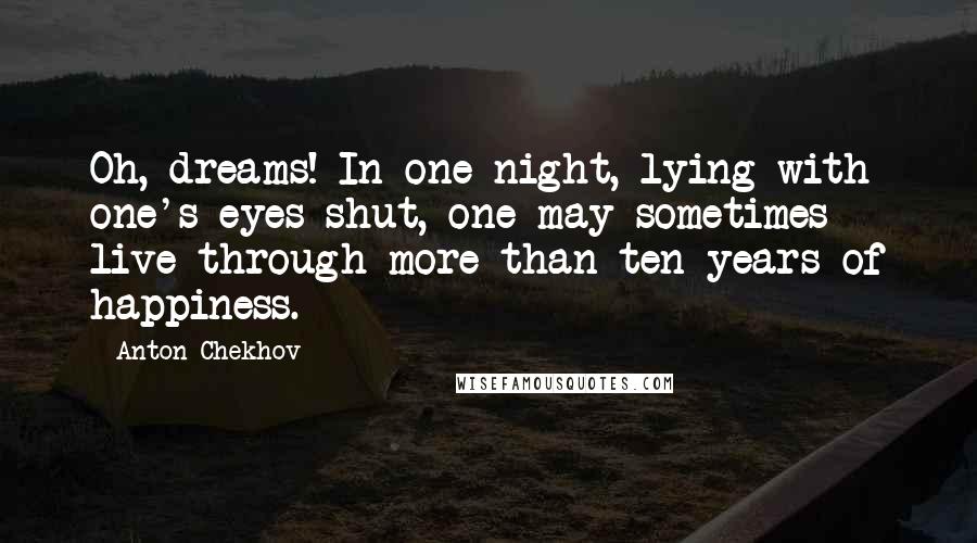 Anton Chekhov Quotes: Oh, dreams! In one night, lying with one's eyes shut, one may sometimes live through more than ten years of happiness.