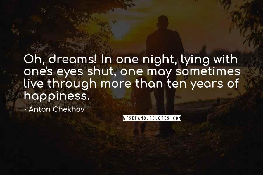 Anton Chekhov Quotes: Oh, dreams! In one night, lying with one's eyes shut, one may sometimes live through more than ten years of happiness.