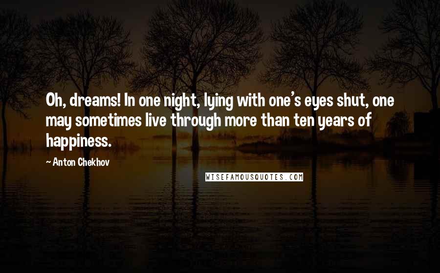 Anton Chekhov Quotes: Oh, dreams! In one night, lying with one's eyes shut, one may sometimes live through more than ten years of happiness.
