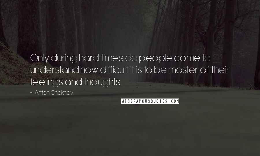 Anton Chekhov Quotes: Only during hard times do people come to understand how difficult it is to be master of their feelings and thoughts.