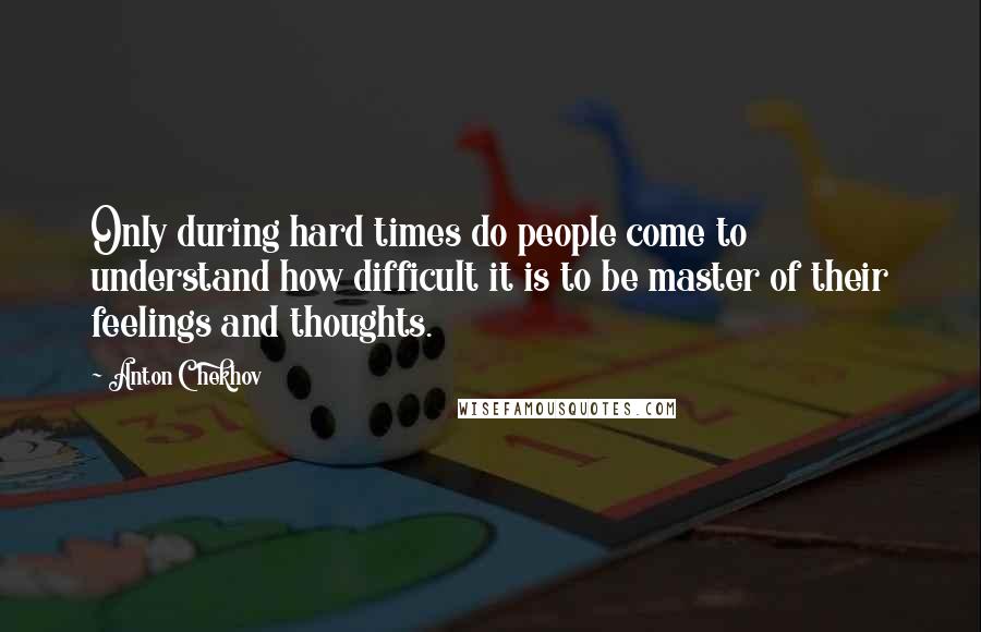 Anton Chekhov Quotes: Only during hard times do people come to understand how difficult it is to be master of their feelings and thoughts.