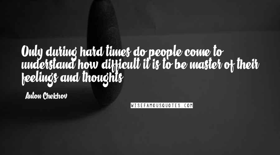 Anton Chekhov Quotes: Only during hard times do people come to understand how difficult it is to be master of their feelings and thoughts.