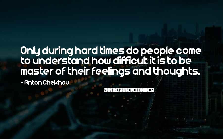 Anton Chekhov Quotes: Only during hard times do people come to understand how difficult it is to be master of their feelings and thoughts.