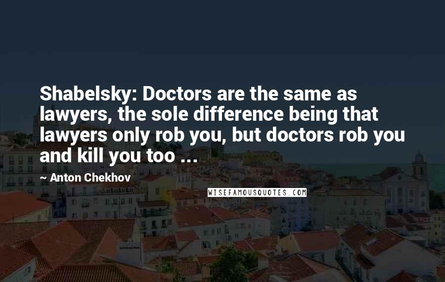 Anton Chekhov Quotes: Shabelsky: Doctors are the same as lawyers, the sole difference being that lawyers only rob you, but doctors rob you and kill you too ...