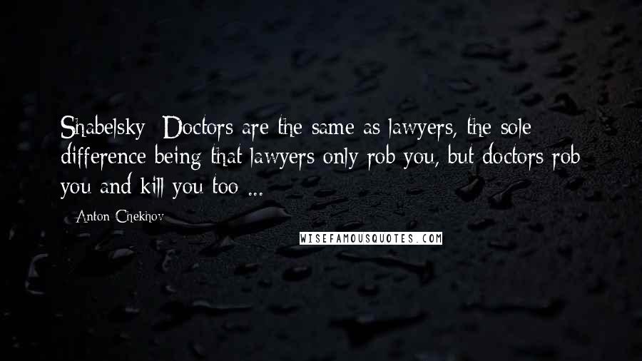 Anton Chekhov Quotes: Shabelsky: Doctors are the same as lawyers, the sole difference being that lawyers only rob you, but doctors rob you and kill you too ...