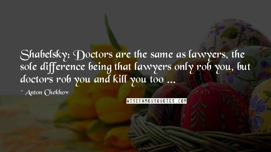 Anton Chekhov Quotes: Shabelsky: Doctors are the same as lawyers, the sole difference being that lawyers only rob you, but doctors rob you and kill you too ...