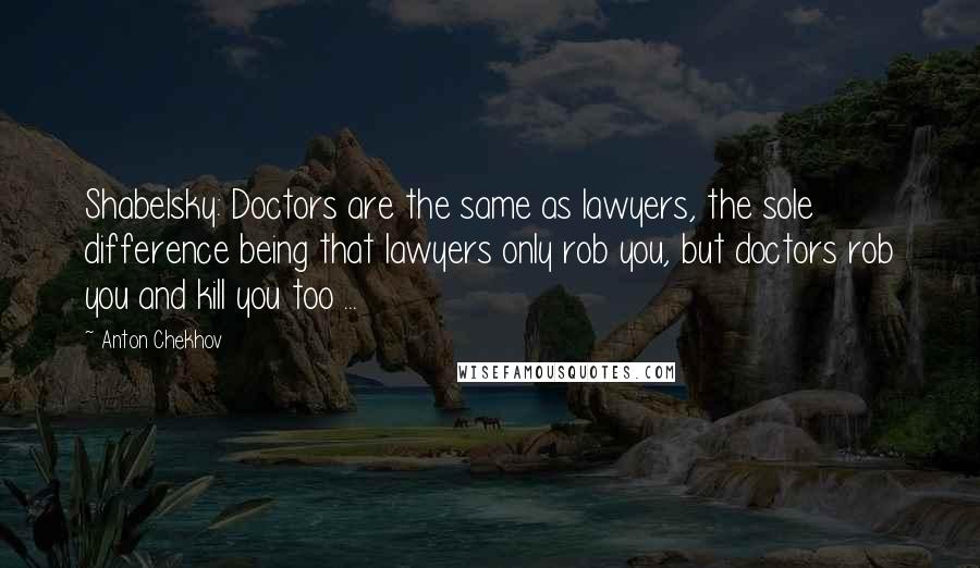 Anton Chekhov Quotes: Shabelsky: Doctors are the same as lawyers, the sole difference being that lawyers only rob you, but doctors rob you and kill you too ...
