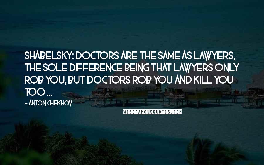 Anton Chekhov Quotes: Shabelsky: Doctors are the same as lawyers, the sole difference being that lawyers only rob you, but doctors rob you and kill you too ...