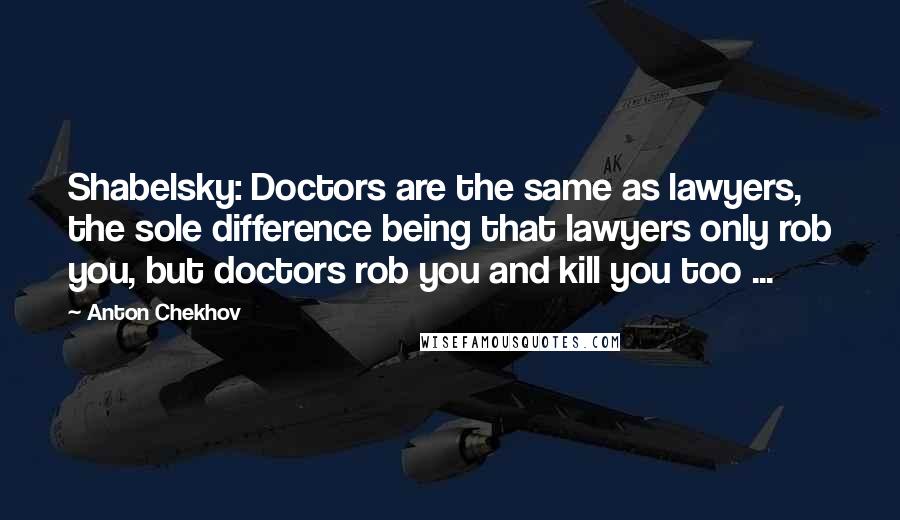 Anton Chekhov Quotes: Shabelsky: Doctors are the same as lawyers, the sole difference being that lawyers only rob you, but doctors rob you and kill you too ...