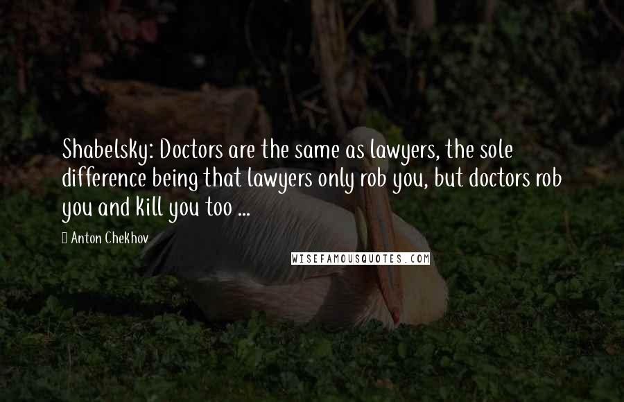 Anton Chekhov Quotes: Shabelsky: Doctors are the same as lawyers, the sole difference being that lawyers only rob you, but doctors rob you and kill you too ...