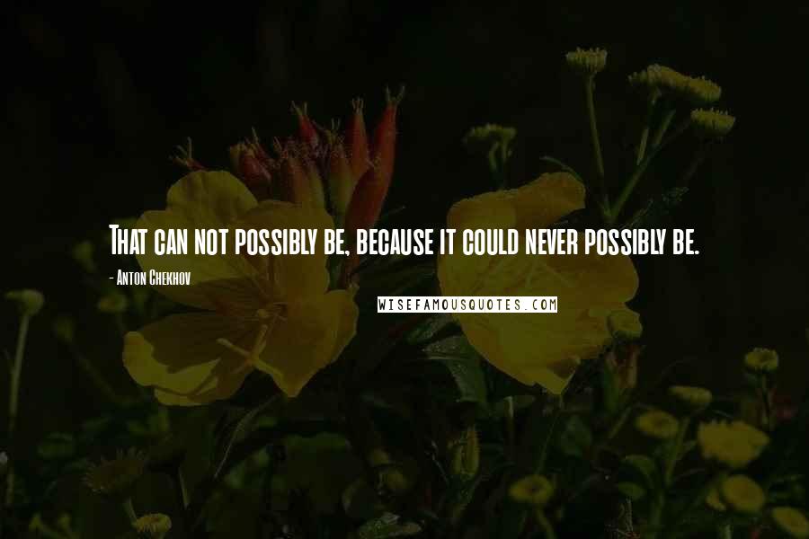 Anton Chekhov Quotes: That can not possibly be, because it could never possibly be.