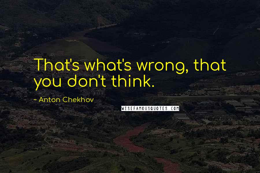 Anton Chekhov Quotes: That's what's wrong, that you don't think.