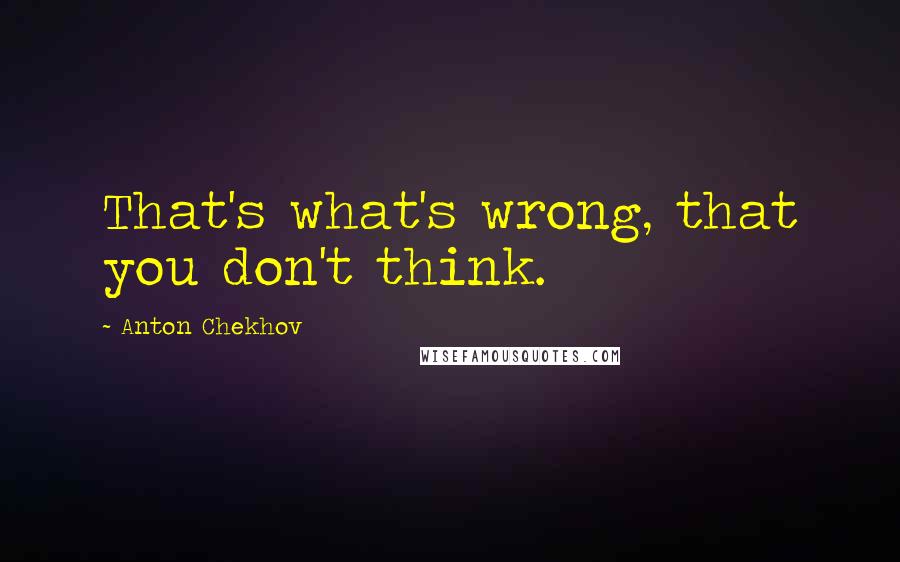 Anton Chekhov Quotes: That's what's wrong, that you don't think.