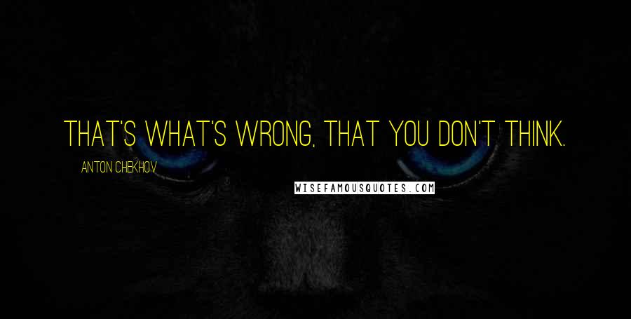 Anton Chekhov Quotes: That's what's wrong, that you don't think.