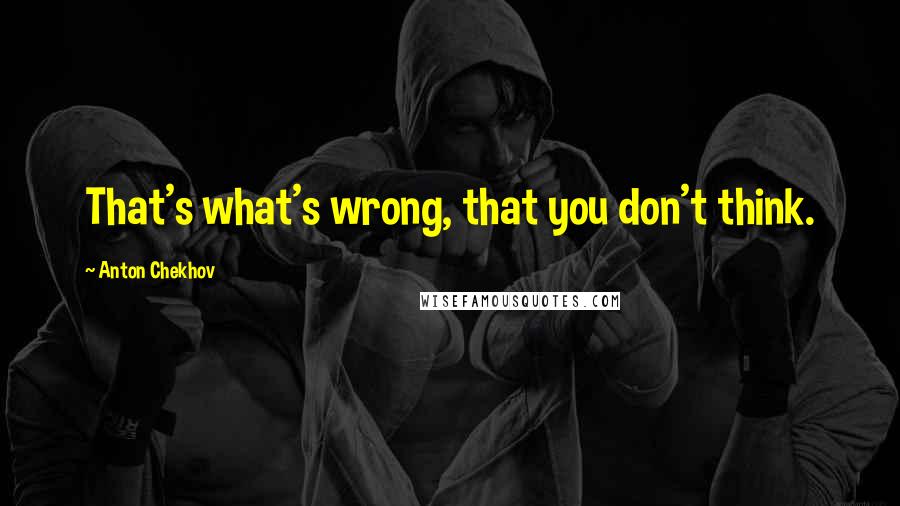 Anton Chekhov Quotes: That's what's wrong, that you don't think.