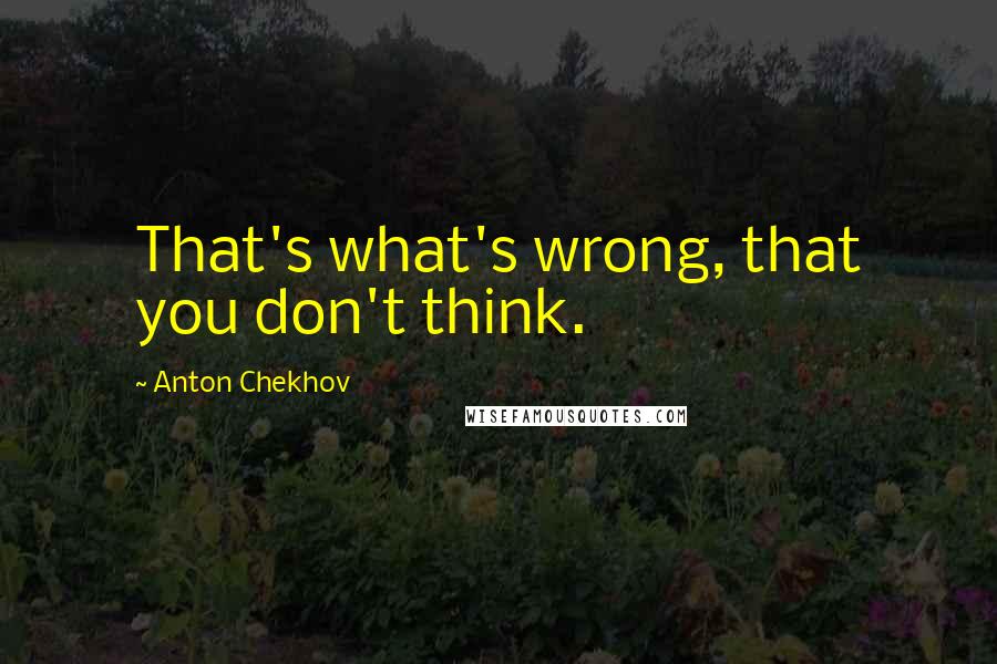 Anton Chekhov Quotes: That's what's wrong, that you don't think.