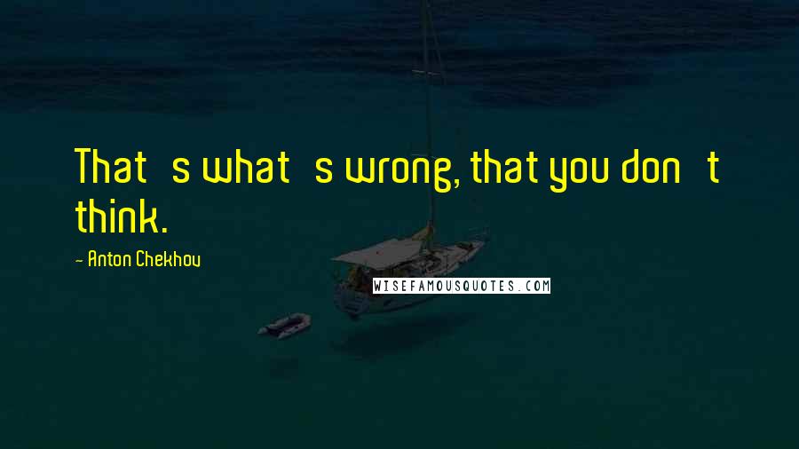 Anton Chekhov Quotes: That's what's wrong, that you don't think.