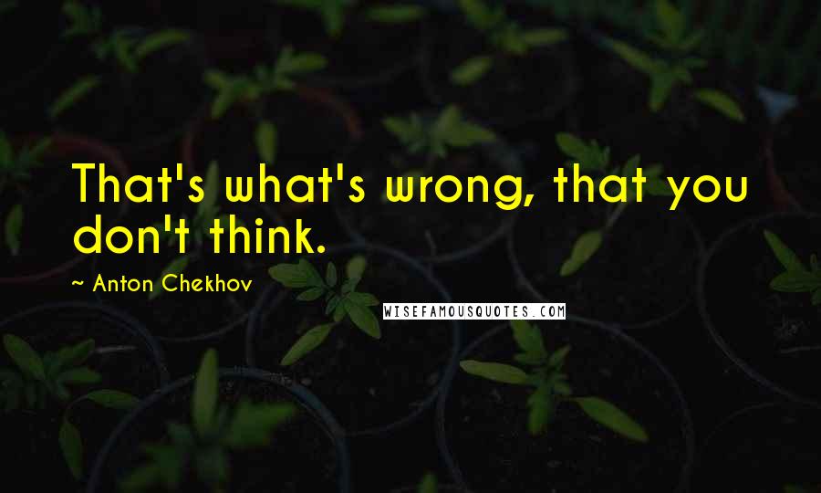 Anton Chekhov Quotes: That's what's wrong, that you don't think.