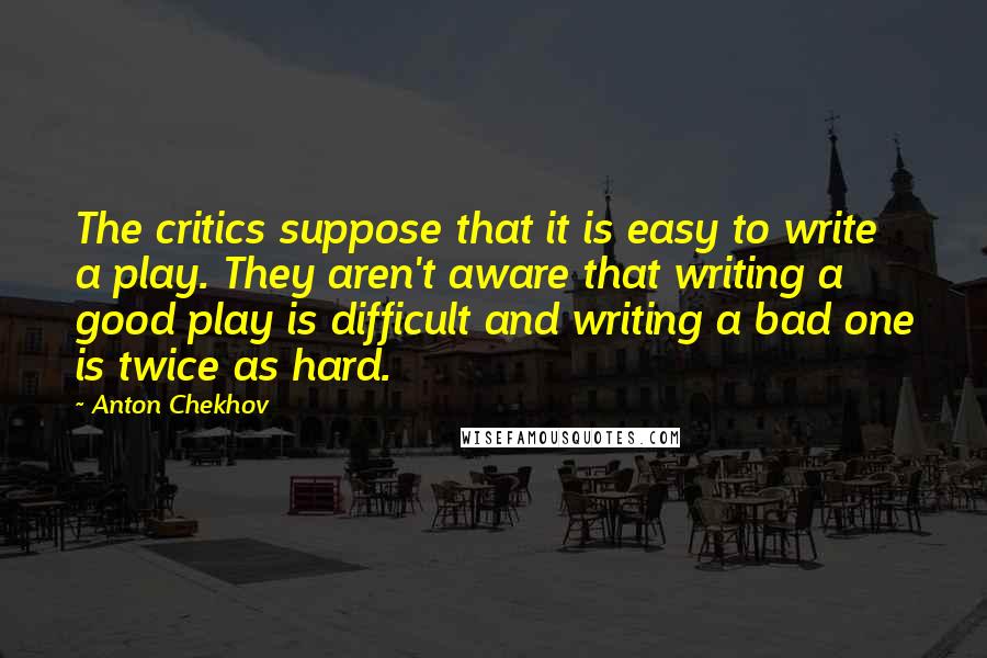 Anton Chekhov Quotes: The critics suppose that it is easy to write a play. They aren't aware that writing a good play is difficult and writing a bad one is twice as hard.