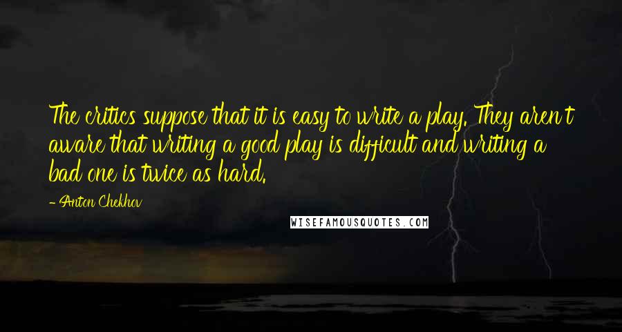 Anton Chekhov Quotes: The critics suppose that it is easy to write a play. They aren't aware that writing a good play is difficult and writing a bad one is twice as hard.