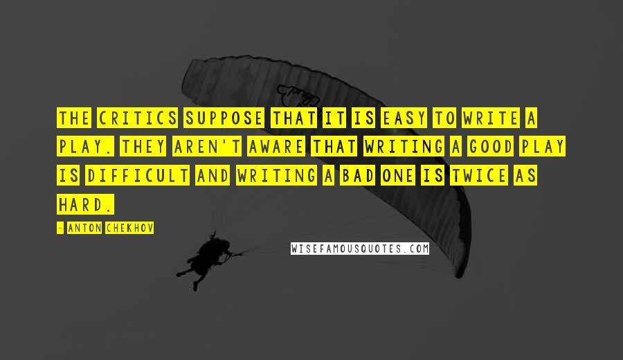 Anton Chekhov Quotes: The critics suppose that it is easy to write a play. They aren't aware that writing a good play is difficult and writing a bad one is twice as hard.