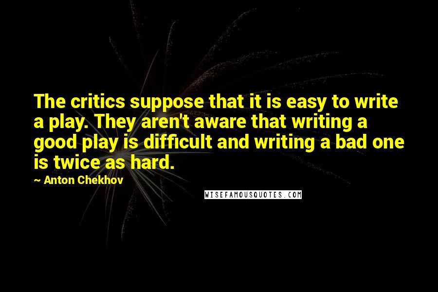 Anton Chekhov Quotes: The critics suppose that it is easy to write a play. They aren't aware that writing a good play is difficult and writing a bad one is twice as hard.