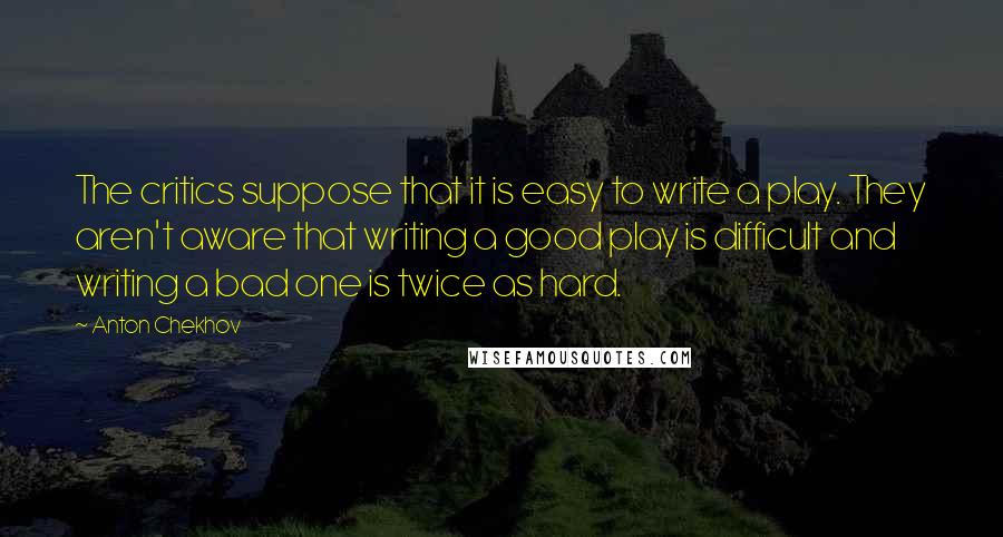 Anton Chekhov Quotes: The critics suppose that it is easy to write a play. They aren't aware that writing a good play is difficult and writing a bad one is twice as hard.