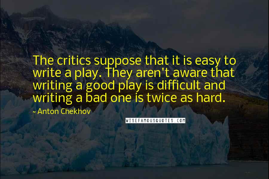 Anton Chekhov Quotes: The critics suppose that it is easy to write a play. They aren't aware that writing a good play is difficult and writing a bad one is twice as hard.