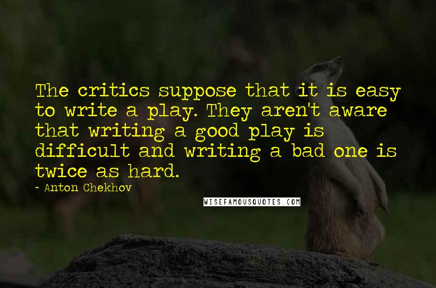 Anton Chekhov Quotes: The critics suppose that it is easy to write a play. They aren't aware that writing a good play is difficult and writing a bad one is twice as hard.