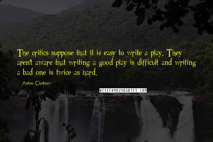 Anton Chekhov Quotes: The critics suppose that it is easy to write a play. They aren't aware that writing a good play is difficult and writing a bad one is twice as hard.