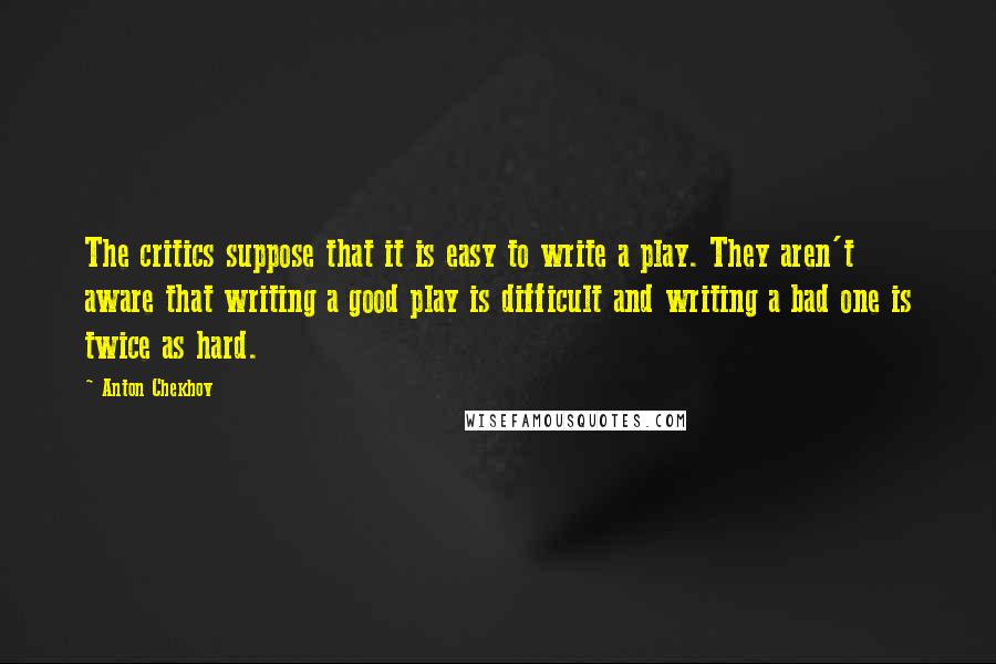 Anton Chekhov Quotes: The critics suppose that it is easy to write a play. They aren't aware that writing a good play is difficult and writing a bad one is twice as hard.