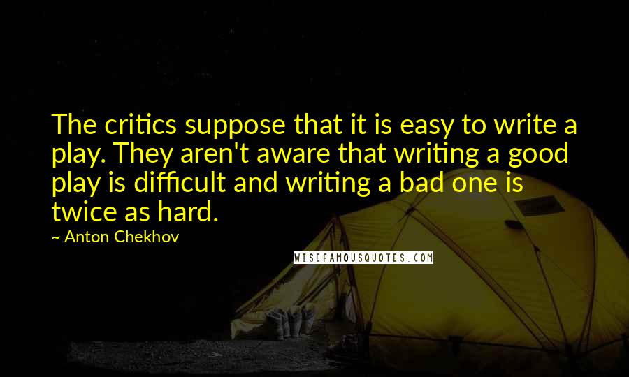 Anton Chekhov Quotes: The critics suppose that it is easy to write a play. They aren't aware that writing a good play is difficult and writing a bad one is twice as hard.