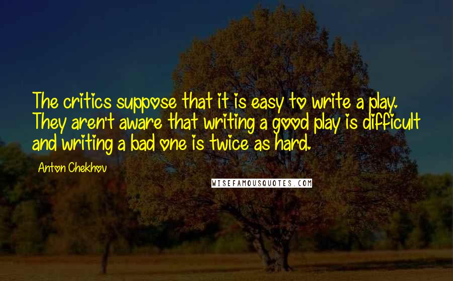 Anton Chekhov Quotes: The critics suppose that it is easy to write a play. They aren't aware that writing a good play is difficult and writing a bad one is twice as hard.