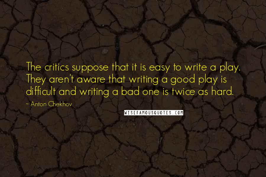 Anton Chekhov Quotes: The critics suppose that it is easy to write a play. They aren't aware that writing a good play is difficult and writing a bad one is twice as hard.