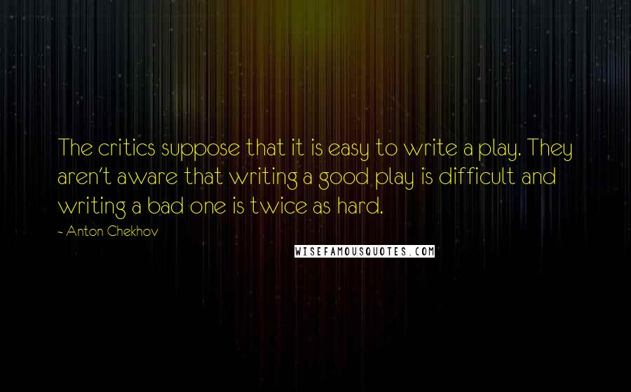 Anton Chekhov Quotes: The critics suppose that it is easy to write a play. They aren't aware that writing a good play is difficult and writing a bad one is twice as hard.
