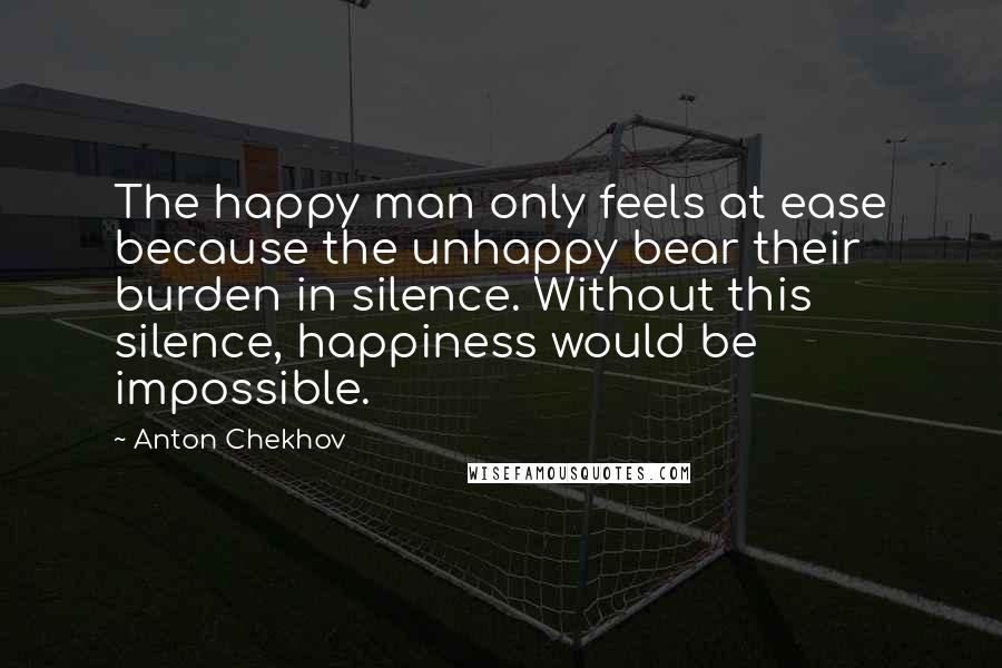 Anton Chekhov Quotes: The happy man only feels at ease because the unhappy bear their burden in silence. Without this silence, happiness would be impossible.