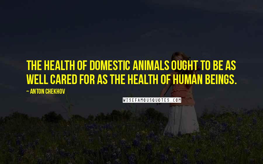 Anton Chekhov Quotes: The health of domestic animals ought to be as well cared for as the health of human beings.