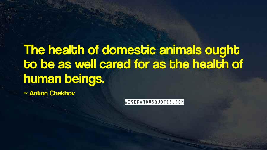 Anton Chekhov Quotes: The health of domestic animals ought to be as well cared for as the health of human beings.