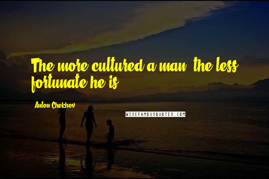 Anton Chekhov Quotes: The more cultured a man, the less fortunate he is.