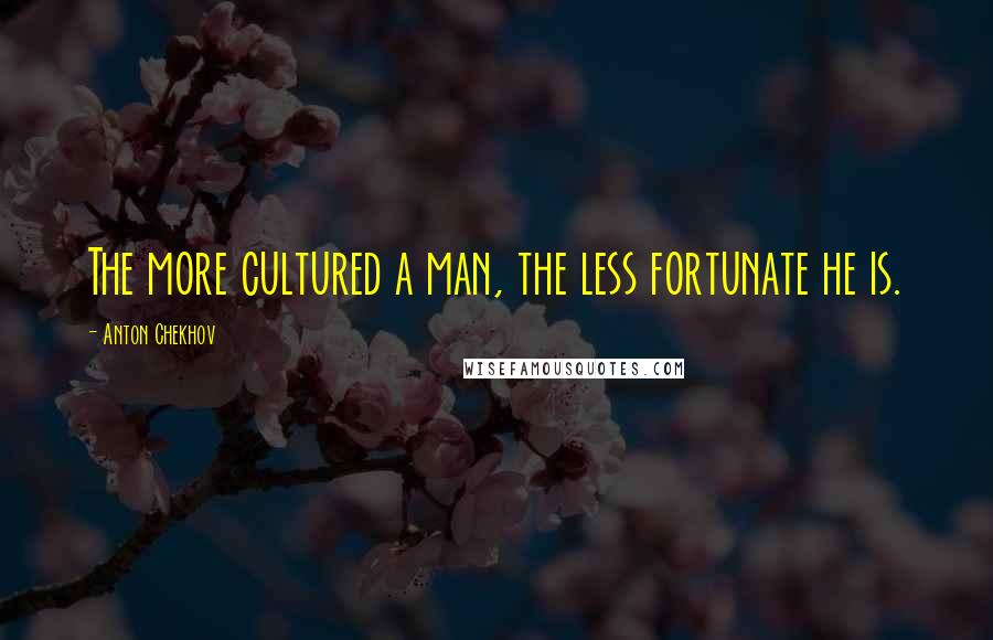 Anton Chekhov Quotes: The more cultured a man, the less fortunate he is.