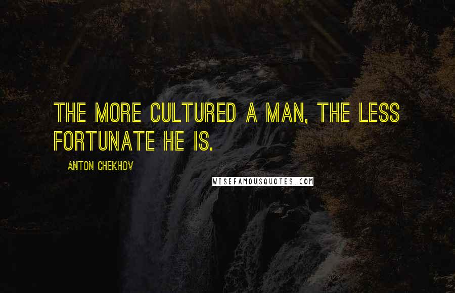 Anton Chekhov Quotes: The more cultured a man, the less fortunate he is.