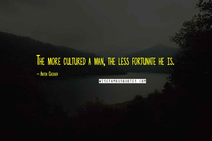 Anton Chekhov Quotes: The more cultured a man, the less fortunate he is.