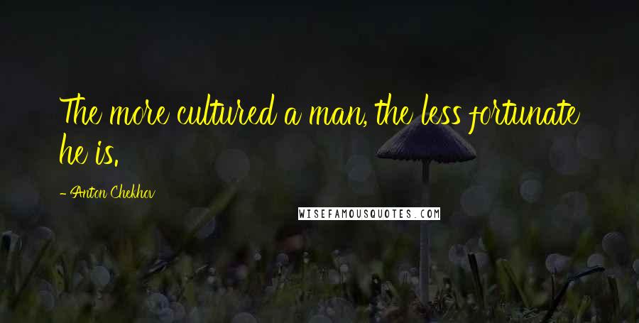 Anton Chekhov Quotes: The more cultured a man, the less fortunate he is.