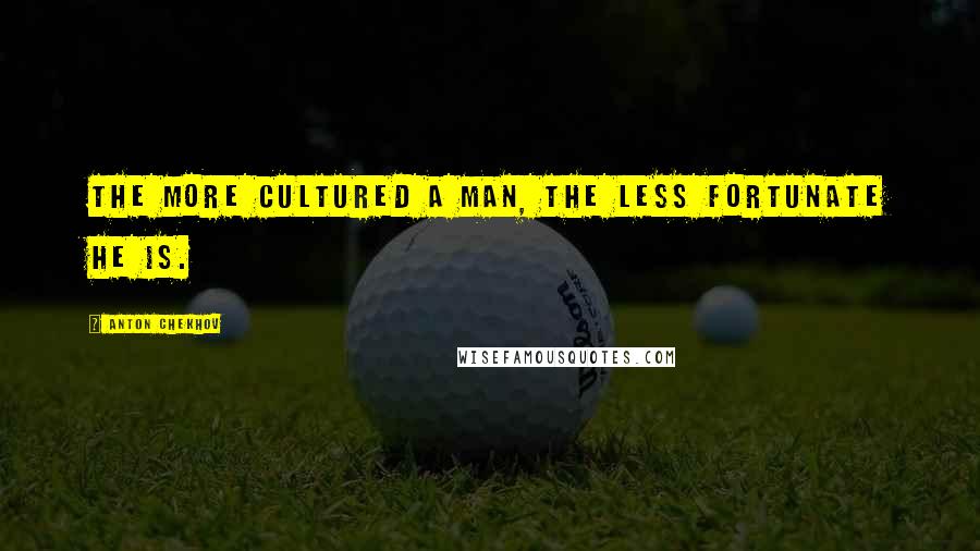 Anton Chekhov Quotes: The more cultured a man, the less fortunate he is.