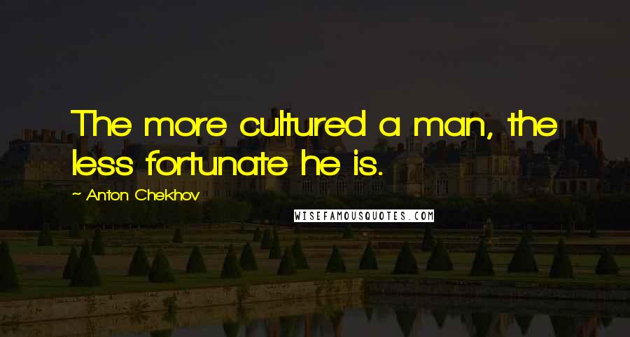 Anton Chekhov Quotes: The more cultured a man, the less fortunate he is.