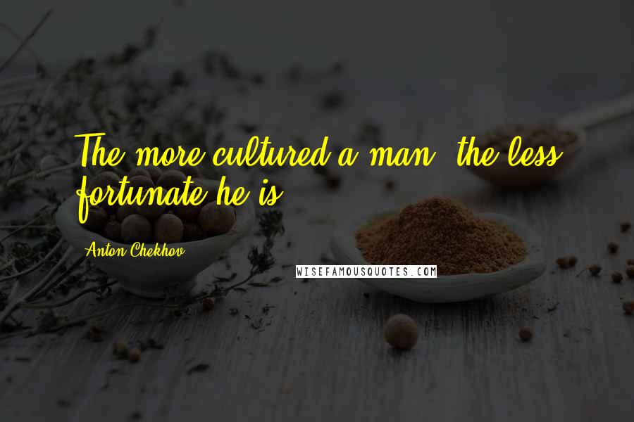 Anton Chekhov Quotes: The more cultured a man, the less fortunate he is.